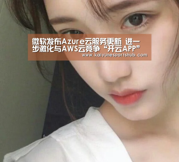 微软发布Azure云服务更新 进一步激化与AWS云竞争“开云APP”(图1) 开云APP